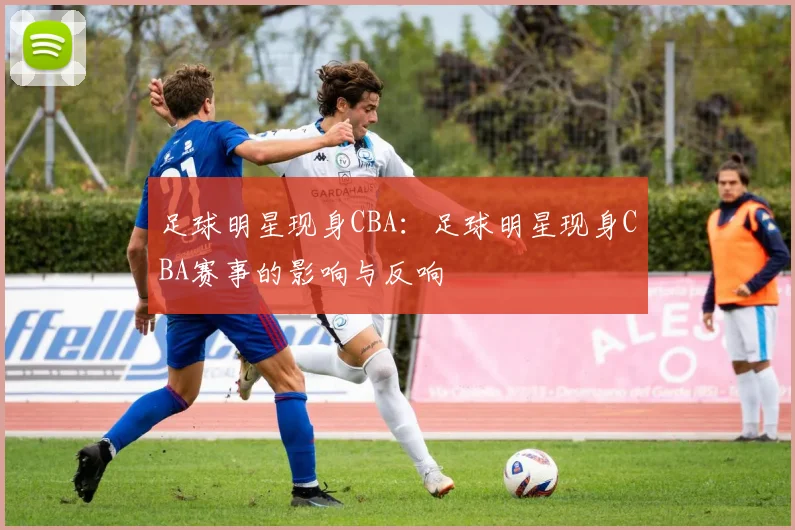 足球明星现身CBA:足球明星现身CBA赛事的影响与反响