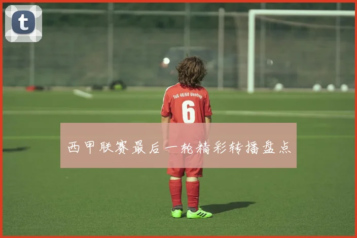 西甲联赛最后一轮精彩转播盘点