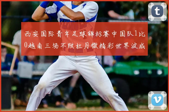 西安国际青年足球锦标赛中国队1比0越南三场不败杜月徵精彩世界波成制胜关键