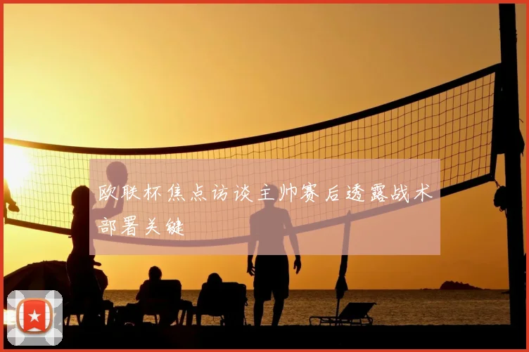 欧联杯焦点访谈主帅赛后透露战术部署关键
