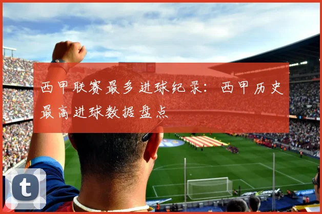 西甲联赛最多进球纪录:西甲历史最高进球数据盘点