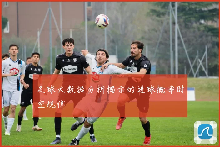 足球大数据分析揭示的进球概率时空规律